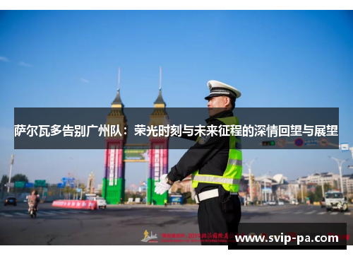 萨尔瓦多告别广州队:荣光时刻与未来征程的深情回望与展望 萨尔瓦多告别广州队:荣光时刻与未来征程的深情回望与展望