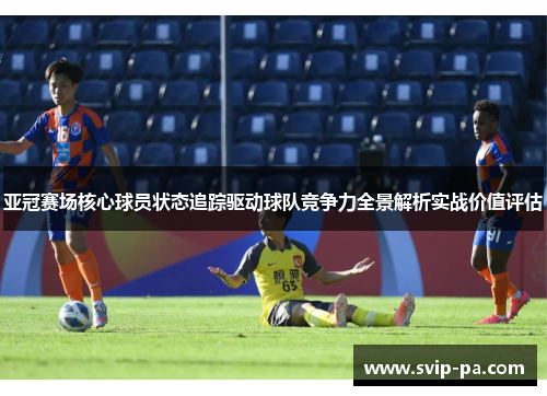 亚冠赛场核心球员状态追踪驱动球队竞争力全景解析实战价值评估