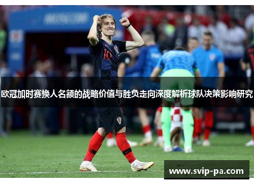 欧冠加时赛换人名额的战略价值与胜负走向深度解析球队决策影响研究