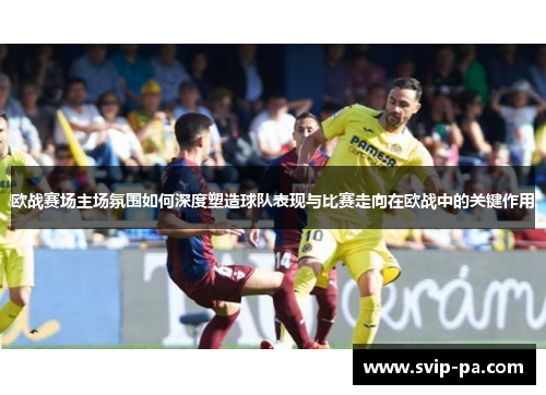 欧战赛场主场氛围如何深度塑造球队表现与比赛走向在欧战中的关键作用