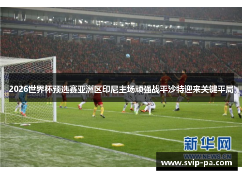 2026世界杯预选赛亚洲区印尼主场顽强战平沙特迎来关键平局