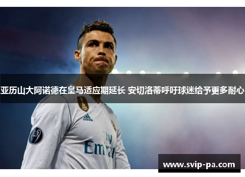 亚历山大阿诺德在皇马适应期延长 安切洛蒂呼吁球迷给予更多耐心