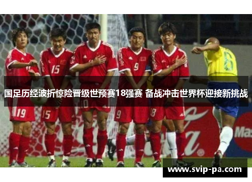 国足历经波折惊险晋级世预赛18强赛 备战冲击世界杯迎接新挑战