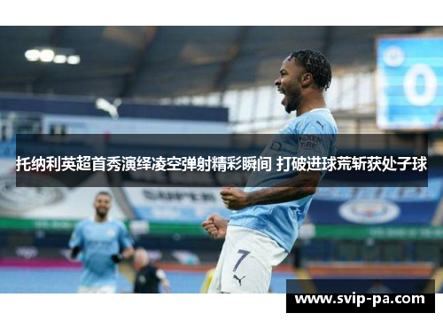 托纳利英超首秀演绎凌空弹射精彩瞬间 打破进球荒斩获处子球 托纳利英超首秀演绎凌空弹射精彩瞬间 打破进球荒斩获处子球