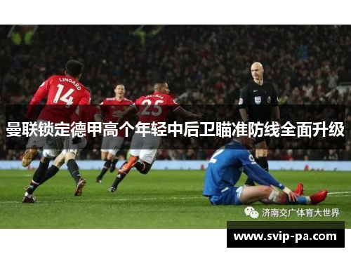 曼联锁定德甲高个年轻中后卫瞄准防线全面升级