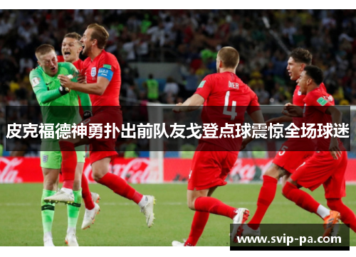 皮克福德神勇扑出前队友戈登点球震惊全场球迷 皮克福德神勇扑出前队友戈登点球震惊全场球迷